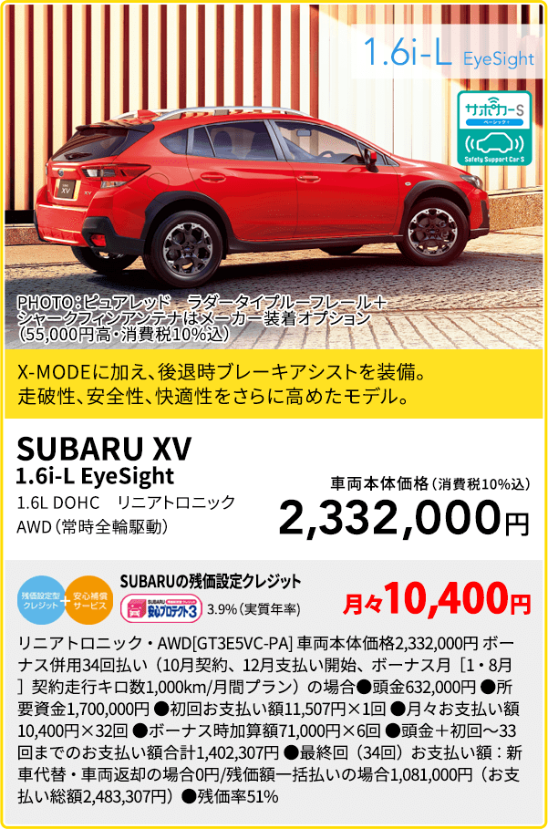 SUBARU XV 1.6i-L EyeSight PHOTO：ピュアレッド ラダータイプルーフレール＋シャークフィンアンテナはメーカー装着オプション（55,000円高・消費税10%込）X-MODEに加え、後退時ブレーキアシストを装備。走破性、安全性、快適性をさらに高めたモデル。1.6L DOHC リニアトロニック AWD（常時全輪駆動）車両本体価格（消費税10%込）2,332,000円 SUBARUの残価設定クレジット 3.9%（実質年率) 月々10,400円 リニアトロニック・AWD[GT3E5VC-PA] 車両本体価格2,332,000円 ボーナス併用34回払い（10月契約、12月支払い開始、ボーナス月［1・8月］契約走行キロ数1,000km/月間プラン）の場合●頭金632,000円 ●所要資金1,700,000円 ●初回お支払い額11,507円×1回 ●月々お支払い額10,400円×32回 ●ボーナス時加算額71,000円×6回 ●頭金＋初回～33回までのお支払い額合計1,402,307円 ●最終回（34回）お支払い額：新車代替・車両返却の場合0円/残価額一括払いの場合1,081,000円（お支払い総額2,483,307円）●残価率51%