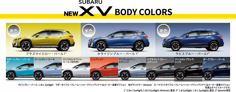 NEW SUBARU XV BODY COLORS 新色プラズマイエロー・パール1* 新色ホライゾンブルー・パール1* 新色ラピスブルー・パール2* ラグーンブルー・パール3* クールグレーカーキ クリスタルホワイト・パール（有料色）ピュアレッド アイスシルバー・メタリック マグネタイトグレー・メタリック クリスタルブラック・シリカ ダークブルー・パール1* ラピスブルー・パール：1.6i-L EyeSight ラダータイプルーフレール＋シャークフィンアンテナはメーカー装着オプション 他ボディカラー：Advance ローマウントタイプルーフレール＋シャークフィンアンテナはメーカー装着オプション 写真はすべてイメージです。1* 2.0e-L EyeSight、2.0e-S EyeSight、Advanceに設定、2* 1.6i EyeSight、1.6i-L EyeSightに設定、3* Advance限定