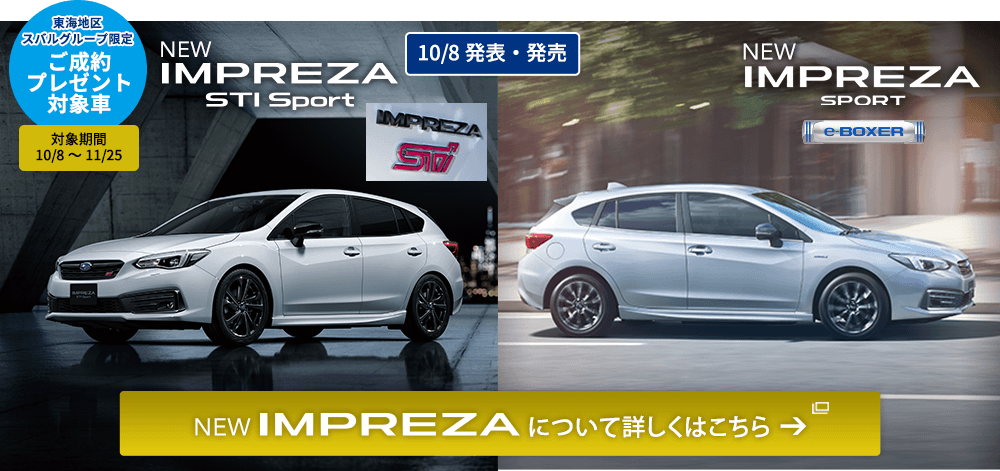 東海地区スバルグループ限定 ご成約プレゼント対象車 対象期間 10/8～11/25 NEW IMPREZA STI Sport NEW IMPREZA Sport 10/8発表・発売 NEW IMPREZA について詳しくはこちら