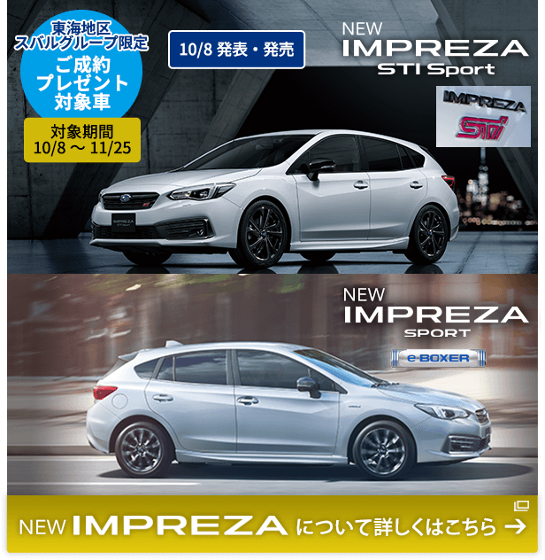 東海地区スバルグループ限定 ご成約プレゼント対象車 対象期間 10/8～11/25 NEW IMPREZA STI Sport NEW IMPREZA Sport 10/8発表・発売 NEW IMPREZA について詳しくはこちら