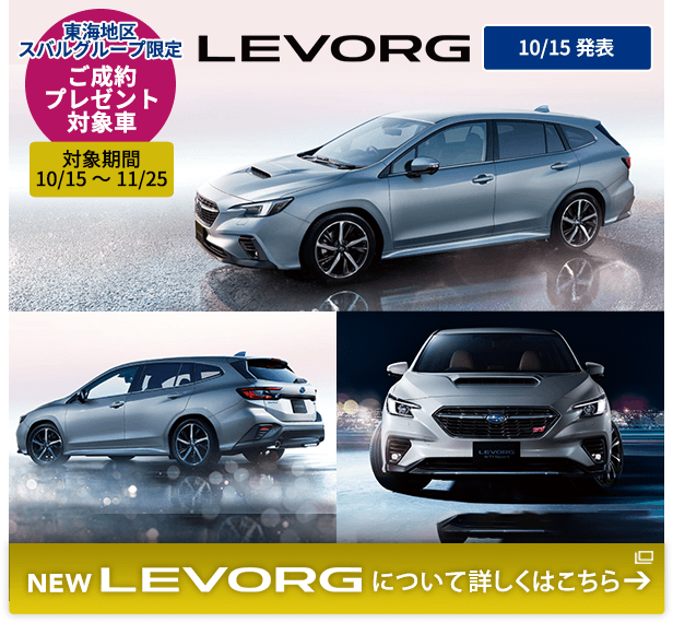 東海地区スバルグループ限定 ご成約プレゼント 対象車 対象期間 10/15～11/25NEW LEVORG 10/15発表 NEW LEVORG について詳しくはこちら