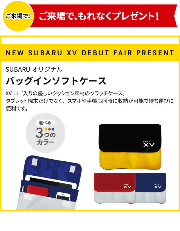 ご来場で!ご来場で、もれなくプレゼント！NEW SUBARU XV DEBUT FAIR PRESENT SUBARUオリジナルバッグインソフトケース XVロゴ入りの優しいクッション素材のクラッチケース。タブレット端末だけでなく、スマホや手帳も同時に収納が可能で持ち運びに便利です。選べる！3つのカラー 写真はイメージです。実際とは異なる場合がございます。プレゼントはご来場のお客様1組様につき、お１つ限り。商品は多数ご用意しておりますが、万一品切れの際は、ご容赦ください。