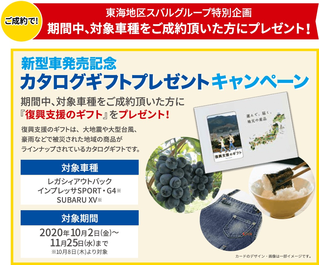 ご成約で!東海地区スバルグループ特別企画 期間中、対象車種をご成約頂いた方にプレゼント！新型車発売記念 カタログギフトプレゼントキャンペーン 期間中、対象車種をご成約頂いた方に『復興支援のギフト』をプレゼント！復興支援のギフトは、大地震や大型台風、豪雨などで被災された地域の商品がラインナップされているカタログギフトです。対象車種 レガシィアウトバック インプレッサSPORT・G4※ SUBARU XV※ 対象期間 2020年10月2日(金)～11月25日(水)まで ※10月8日(木)より対象 カードのデザイン・画像は一部イメージです。