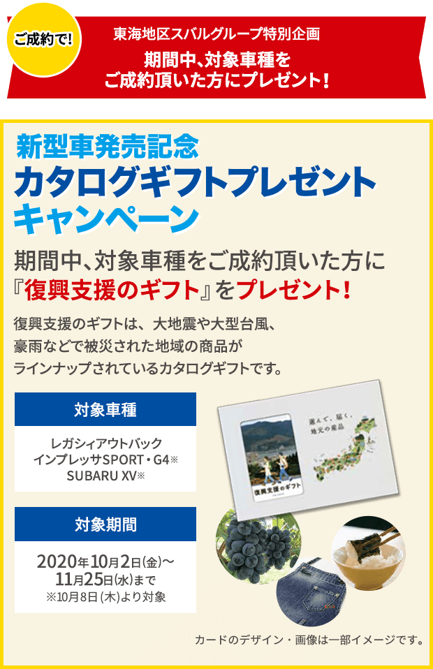 ご成約で!東海地区スバルグループ特別企画 期間中、対象車種をご成約頂いた方にプレゼント！新型車発売記念 カタログギフトプレゼントキャンペーン 期間中、対象車種をご成約頂いた方に『復興支援のギフト』をプレゼント！復興支援のギフトは、大地震や大型台風、豪雨などで被災された地域の商品がラインナップされているカタログギフトです。対象車種 レガシィアウトバック インプレッサSPORT・G4※ SUBARU XV※ 対象期間 2020年10月2日(金)～11月25日(水)まで ※10月8日(木)より対象 カードのデザイン・画像は一部イメージです。