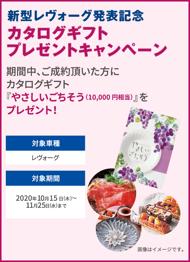 新型レヴォーグ発表記念 カタログギフトプレゼントキャンペーン 期間中、ご成約頂いた方にカタログギフト『やさしいごちそう（10,000円相当）』をプレゼント！対象車種 レヴォーグ 対象期間 2020年10月15日(木)〜11月25日(水)まで 画像はイメージです。