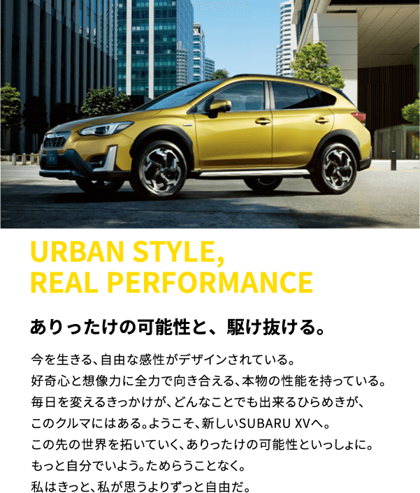 URBAN STYLE, REAL PERFORMANCE ありったけの可能性と、駆け抜ける。今を生きる、自由な感性がデザインされている。好奇心と想像力に全力で向き合える、本物の性能を持っている。毎日を変えるきっかけが、どんなことでも出来るひらめきが、このクルマにはある。ようこそ、新しいSUBARU XVへ。この先の世界を拓いていく、ありったけの可能性といっしょに。もっと自分でいよう。ためらうことなく。私はきっと、私が思うよりずっと自由だ。