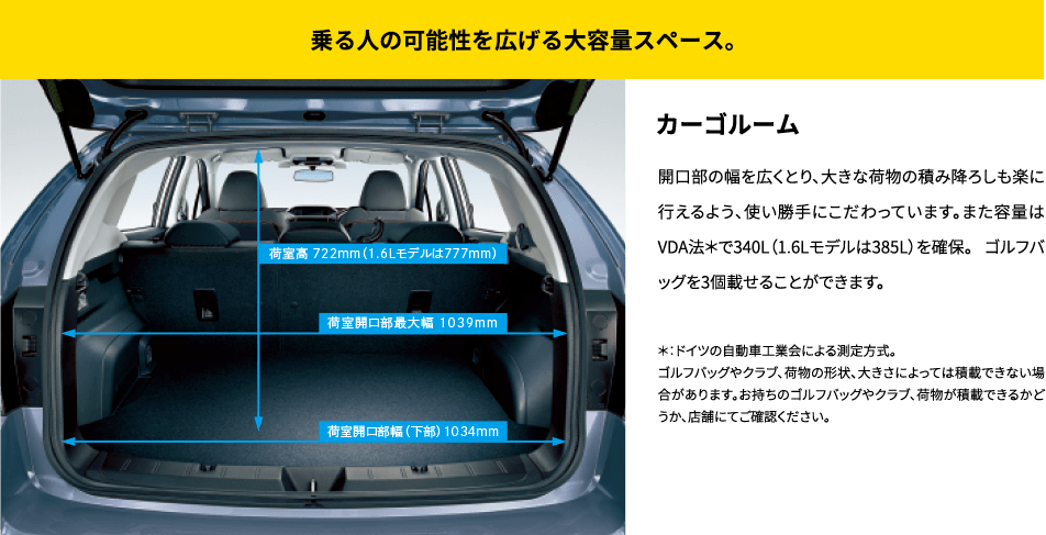 乗る人の可能性を広げる大容量スペース。カーゴルーム 開口部の幅を広くとり、大きな荷物の積み降ろしも楽に行えるよう、使い勝手にこだわっています。また容量はVDA法*で340L（1.6Lモデルは385L）を確保。 ゴルフバッグを3個載せることができます。*：ドイツの自動車工業会による測定方式。ゴルフバッグやクラブ、荷物の形状、大きさによっては積載できない場合があります。お持ちのゴルフバッグやクラブ、荷物が積載できるかどうか、店舗にてご確認ください。