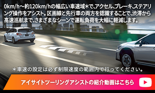 0km/h～約120km/hの幅広い車速域＊で、アクセル、ブレーキ、ステアリング操作をアシスト。区画線と先行車の両方を認識することで、渋滞から高速巡航まで、さまざまなシーンで運転負荷を大幅に軽減します。 ＊車速の設定は必ず制限速度の範囲内で行ってください。 アイサイトツーリングアシストの紹介動画はこちら