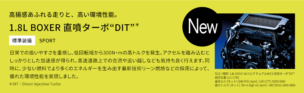 高揚感あふれる走りと、高い環境性能。1.8L BOXER 直噴ターボ“DIT”＊ 標準装備 SPORT 日常での扱いやすさを重視し、低回転域から300N・mの高トルクを発生。アクセルを踏み込むとしっかりとした加速感が得られ、高速道路上での合流や追い越しなども気持ち良く行えます。同時に、少ない燃料でより多くのエネルギーを生み出す最新技術リーン燃焼などの採用によって、優れた環境性能を実現しました。＊DIT：Direct Injection Turbo