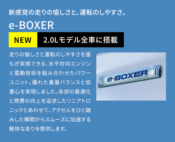 新感覚の走りの愉しさと、運転のしやすさ。 e-BOXER NEW 2.0Lモデル全車に搭載 走りの愉しさと運転のしやすさを誰もが実感できる、水平対向エンジンと電動技術を組み合わせたパワーユニット。優れた重量バランスと低重心を実現しました。各部の最適化と燃費の向上を追求したリニアトロニックとあわせて、アクセルをひと踏みした瞬間からスムーズに加速する軽快な走りを提供します。