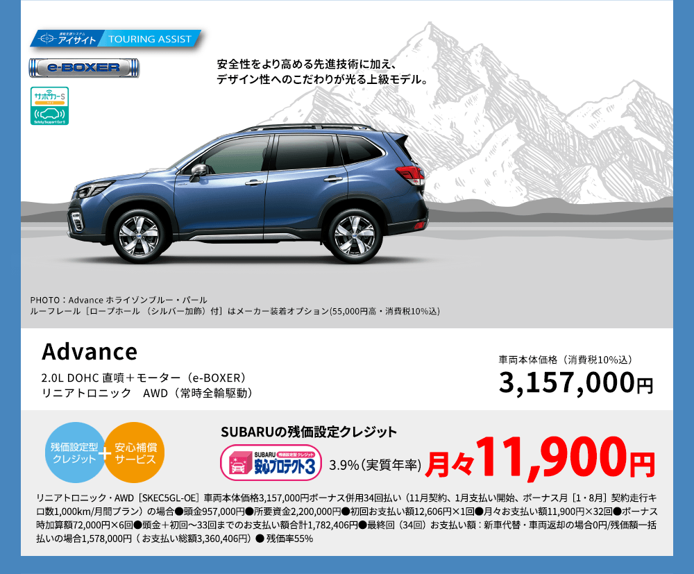 安全性をより高める先進技術に加え、デザイン性へのこだわりが光る上級モデル。PHOTO：Advance ホライゾンブルー・パール　ルーフレール［ロープホール （シルバー加飾）付］はメーカー装着オプション(55,000円高・消費税10%込)Advance 2.0L DOHC 直噴＋モーター（e-BOXER）リニアトロニック　AWD（常時全輪駆動） 車両本体価格（消費税10%込） 3,157,000円 SUBARUの残価設定クレジット 3.9%（実質年率) 月々11,900円 リニアトロニック・AWD［SKEC5GL-OE］車両本体価格3,157,000円ボーナス併用34回払い（11月契約、1月支払い開始、ボーナス月［1・8月］契約走行キロ数1,000km/月間プラン）の場合●頭金957,000円●所要資金2,200,000円●初回お支払い額12,606円×1回●月々お支払い額11,900円×32回●ボーナス時加算額72,000円×6回●頭金＋初回～33回までのお支払い額合計1,782,406円●最終回（34回）お支払い額：新車代替・車両返却の場合0円/残価額一括払いの場合1,578,000円（ お支払い総額3,360,406円）● 残価率55%