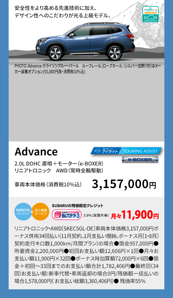 安全性をより高める先進技術に加え、デザイン性へのこだわりが光る上級モデル。PHOTO：Advance ホライゾンブルー・パール　ルーフレール［ロープホール （シルバー加飾）付］はメーカー装着オプション(55,000円高・消費税10%込) Advance 2.0L DOHC 直噴＋モーター（e-BOXER）リニアトロニック　AWD（常時全輪駆動） 車両本体価格（消費税10%込） 3,157,000円 SUBARUの残価設定クレジット 3.9%（実質年率) 月々11,900円 リニアトロニック・AWD［SKEC5GL-OE］車両本体価格3,157,000円ボーナス併用34回払い（11月契約、1月支払い開始、ボーナス月［1・8月］契約走行キロ数1,000km/月間プラン）の場合●頭金957,000円●所要資金2,200,000円●初回お支払い額12,606円×1回●月々お支払い額11,900円×32回●ボーナス時加算額72,000円×6回●頭金＋初回～33回までのお支払い額合計1,782,406円●最終回（34回）お支払い額：新車代替・車両返却の場合0円/残価額一括払いの場合1,578,000円（ お支払い総額3,360,406円）● 残価率55%