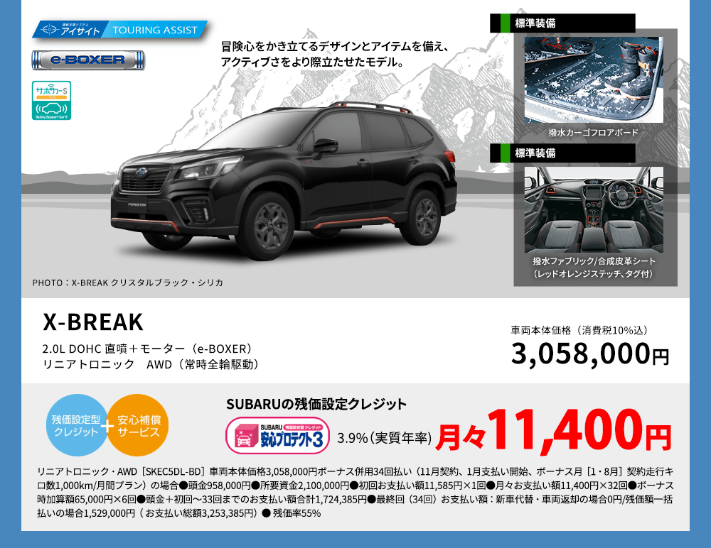冒険心をかき立てるデザインとアイテムを備え、アクティブさをより際立たせたモデル。 PHOTO：X-BREAKクリスタルホワイト・パール（33,000円高・消費税10%込） 標準装備 撥水カーゴフロアボード X-BREAK 2.0L DOHC 直噴＋モーター（e-BOXER）リニアトロニック　AWD（常時全輪駆動） 車両本体価格（消費税10%込） 3,058,000円 SUBARUの残価設定クレジット 3.9%（実質年率) 月々11,400円 リニアトロニック・AWD［SKEC5DL-BD］車両本体価格3,058,000円ボーナス併用34回払い（11月契約、1月支払い開始、ボーナス月［1・8月］契約走行キロ数1,000km/月間プラン）の場合●頭金958,000円●所要資金2,100,000円●初回お支払い額11,585円×1回●月々お支払い額11,400円×32回●ボーナス時加算額65,000円×6回●頭金＋初回～33回までのお支払い額合計1,724,385円●最終回（34回）お支払い額：新車代替・車両返却の場合0円/残価額一括払いの場合1,529,000円（ お支払い総額3,253,385円）● 残価率55%