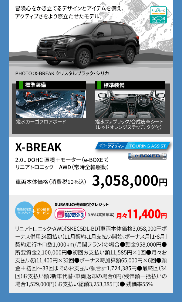 冒険心をかき立てるデザインとアイテムを備え、アクティブさをより際立たせたモデル。 PHOTO：X-BREAKクリスタルホワイト・パール（33,000円高・消費税10%込） 標準装備 撥水カーゴフロアボード X-BREAK 2.0L DOHC 直噴＋モーター（e-BOXER）リニアトロニック　AWD（常時全輪駆動） 車両本体価格（消費税10%込） 3,058,000円 SUBARUの残価設定クレジット 3.9%（実質年率) 月々11,400円 リニアトロニック・AWD［SKEC5DL-BD］車両本体価格3,058,000円ボーナス併用34回払い（11月契約、1月支払い開始、ボーナス月［1・8月］契約走行キロ数1,000km/月間プラン）の場合●頭金958,000円●所要資金2,100,000円●初回お支払い額11,585円×1回●月々お支払い額11,400円×32回●ボーナス時加算額65,000円×6回●頭金＋初回～33回までのお支払い額合計1,724,385円●最終回（34回）お支払い額：新車代替・車両返却の場合0円/残価額一括払いの場合1,529,000円（ お支払い総額3,253,385円）● 残価率55%