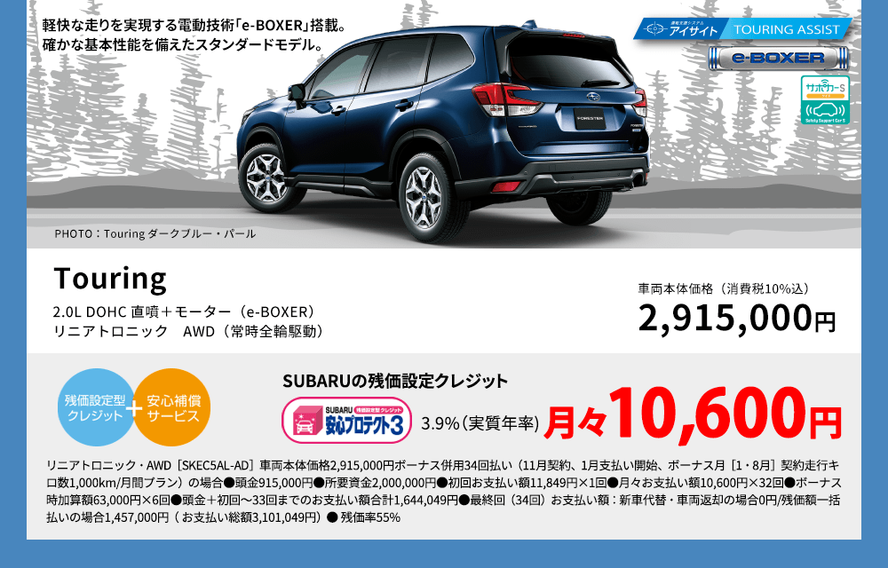 軽快な走りを実現する電動技術「e-BOXER」搭載。確かな基本性能を備えたスタンダードモデル。 PHOTO：Touring ダークブルー・パール Touring 2.0L DOHC 直噴＋モーター（e-BOXER）リニアトロニック　AWD（常時全輪駆動） 車両本体価格（消費税10%込） 2,915,000円 SUBARUの残価設定クレジット 3.9%（実質年率) 月々10,600円 リニアトロニック・AWD［SKEC5AL-AD］車両本体価格2,915,000円ボーナス併用34回払い（11月契約、1月支払い開始、ボーナス月［1・8月］契約走行キロ数1,000km/月間プラン）の場合●頭金915,000円●所要資金2,000,000円●初回お支払い額11,849円×1回●月々お支払い額10,600円×32回●ボーナス時加算額63,000円×6回●頭金＋初回～33回までのお支払い額合計1,644,049円●最終回（34回）お支払い額：新車代替・車両返却の場合0円/残価額一括払いの場合1,457,000円（ お支払い総額3,101,049円）● 残価率55%