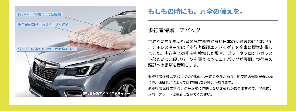 もしもの時にも、万全の備えを。歩行者保護エアバッグ世界的に見ても歩行者の死亡事故が多い日本の交通環境に合わせて、フォレスターでは「歩行者保護エアバッグ」を全車に標準装備しました。歩行者との衝突を検知した場合、ピラーやフロントガラス下部といった硬いパーツを覆うようにエアバッグが展開。歩行者の頭部への衝撃を緩和します。※歩行者保護エアバッグの作動には一定の条件があり、衝突時の衝撃が弱い場合や、速度などによっては作動しない場合があります。※歩行者保護エアバッグが正常に作動しないおそれがありますので、字光式ナンバープレートは装着しないでください。