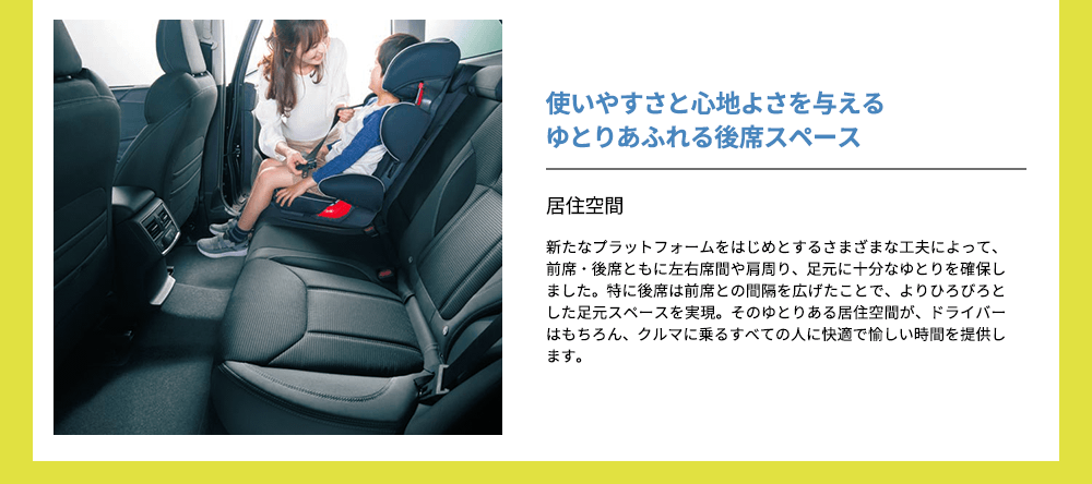 使いやすさと心地よさを与えるゆとりあふれる後席スペース 居住空間新たなプラットフォームをはじめとするさまざまな工夫によって、前席・後席ともに左右席間や肩周り、足元に十分なゆとりを確保しました。特に後席は前席との間隔を広げたことで、よりひろびろとした足元スペースを実現。そのゆとりある居住空間が、ドライバーはもちろん、クルマに乗るすべての人に快適で愉しい時間を提供します。