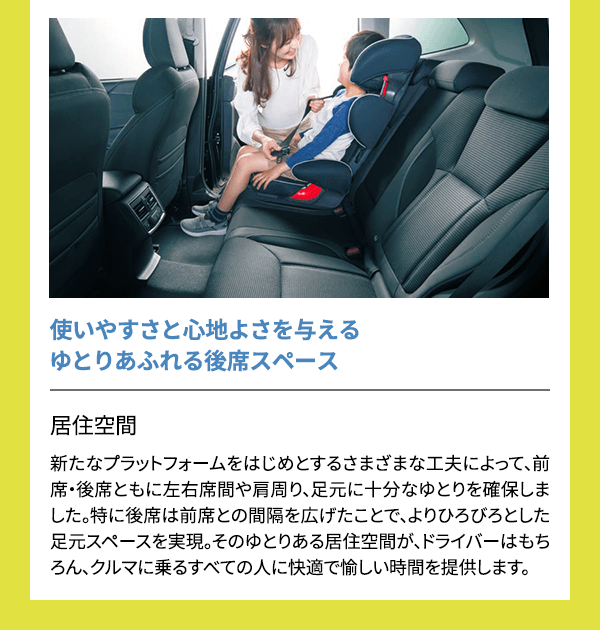 使いやすさと心地よさを与えるゆとりあふれる後席スペース 居住空間新たなプラットフォームをはじめとするさまざまな工夫によって、前席・後席ともに左右席間や肩周り、足元に十分なゆとりを確保しました。特に後席は前席との間隔を広げたことで、よりひろびろとした足元スペースを実現。そのゆとりある居住空間が、ドライバーはもちろん、クルマに乗るすべての人に快適で愉しい時間を提供します。