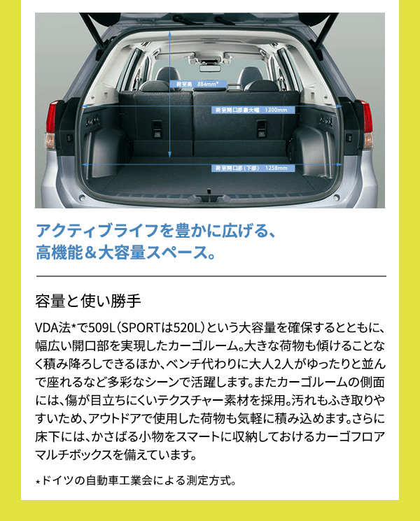 アクティブライフを豊かに広げる、高機能＆大容量スペース。容量と使い勝手VDA法*で509L（SPORTは520L）という大容量を確保するとともに、幅広い開口部を実現したカーゴルーム。大きな荷物も傾けることなく積み降ろしできるほか、ベンチ代わりに大人2人がゆったりと並んで座れるなど多彩なシーンで活躍します。またカーゴルームの側面には、傷が目立ちにくいテクスチャー素材を採用。汚れもふき取りやすいため、アウトドアで使用した荷物も気軽に積み込めます。さらに床下には、かさばる小物をスマートに収納しておけるカーゴフロアマルチボックスを備えています。*ドイツの自動車工業会による測定方式。