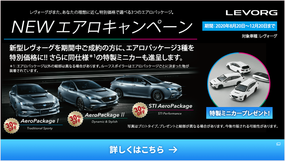 レヴォーグがまた、あなたの理想に近く。特別価格で選べる3つのエアロパッケージ。 NEW エアロキャンペーン 新型レヴォーグを期間中ご成約の方に、エアロパッケージ3種を特別価格に!!さらに同仕様＊1の特製ミニカーも進呈します。＊1：エアロパッケージ以外の細部は異なる場合があります。ルーフスポイラーはエアロパッケージごとに決まった物が装着されています。期間：2020年8月20日〜12月20日まで 対象車種：レヴォーグ 特製ミニカープレゼント！ 写真はプロトタイプ。プレゼントと細部が異なる場合があります。今後市販される可能性があります。