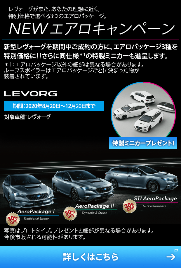 レヴォーグがまた、あなたの理想に近く。特別価格で選べる3つのエアロパッケージ。 NEW エアロキャンペーン 新型レヴォーグを期間中ご成約の方に、エアロパッケージ3種を特別価格に!!さらに同仕様＊1の特製ミニカーも進呈します。＊1：エアロパッケージ以外の細部は異なる場合があります。ルーフスポイラーはエアロパッケージごとに決まった物が装着されています。期間：2020年8月20日〜12月20日まで 対象車種：レヴォーグ 特製ミニカープレゼント！ 写真はプロトタイプ。プレゼントと細部が異なる場合があります。今後市販される可能性があります。