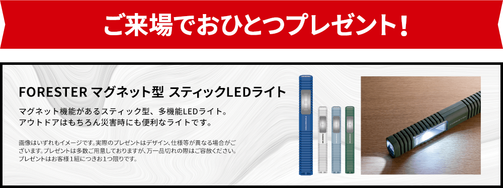 ご来場でおひとつプレゼント！ FORESTER マグネット型 スティックLED マグネット機能があるスティック型、多機能LEDライト。アウトドアはもちろん災害時にも便利なライトです。 <製品仕様>サイズ：約W28mm×D20mm×H200mm ※画像はいずれもイメージです。実際のプレゼントはデザイン、仕様等が異なる場合がございます。※プレゼントは多数ご用意しておりますが、万一品切れの際はご容赦ください。※プレゼントはお客様１組につきお１つ限りです。※品切れの際はご容赦下さい。