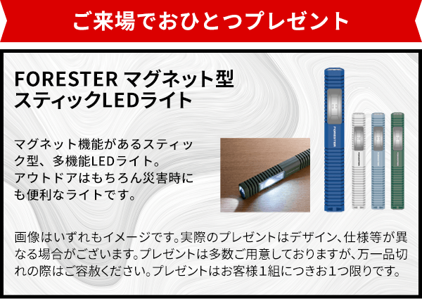 ご来場でおひとつプレゼント！ FORESTER マグネット型 スティックLED マグネット機能があるスティック型、多機能LEDライト。アウトドアはもちろん災害時にも便利なライトです。 <製品仕様>サイズ：約W28mm×D20mm×H200mm ※画像はいずれもイメージです。実際のプレゼントはデザイン、仕様等が異なる場合がございます。※プレゼントは多数ご用意しておりますが、万一品切れの際はご容赦ください。※プレゼントはお客様１組につきお１つ限りです。※品切れの際はご容赦下さい。