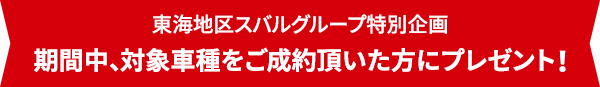 ご成約で! 東海地区スバルグループ特別企画 期間中、対象車種をご成約頂いた方にプレゼント！