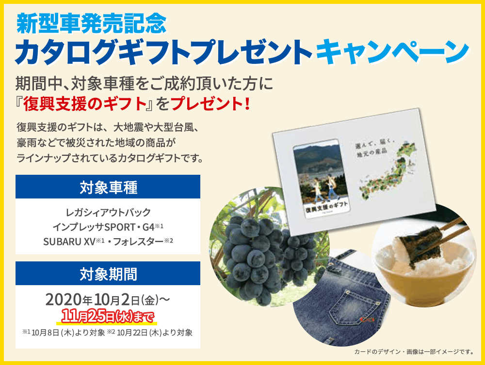 ご成約で!東海地区スバルグループ特別企画 期間中、対象車種をご成約頂いた方にプレゼント！新型車発売記念 カタログギフトプレゼントキャンペーン 期間中、対象車種をご成約頂いた方に『復興支援のギフト』をプレゼント！復興支援のギフトは、大地震や大型台風、豪雨などで被災された地域の商品がラインナップされているカタログギフトです。対象車種 レガシィアウトバック インプレッサSPORT・G4※ SUBARU XV※ 対象期間 2020年10月2日(金)～11月25日(水)まで ※10月8日(木)より対象 カードのデザイン・画像は一部イメージです。