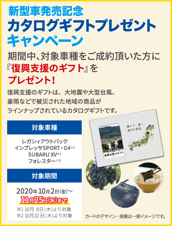 ご成約で!東海地区スバルグループ特別企画 期間中、対象車種をご成約頂いた方にプレゼント！新型車発売記念 カタログギフトプレゼントキャンペーン 期間中、対象車種をご成約頂いた方に『復興支援のギフト』をプレゼント！復興支援のギフトは、大地震や大型台風、豪雨などで被災された地域の商品がラインナップされているカタログギフトです。対象車種 レガシィアウトバック インプレッサSPORT・G4※ SUBARU XV※ 対象期間 2020年10月2日(金)～11月25日(水)まで ※10月8日(木)より対象 カードのデザイン・画像は一部イメージです。
