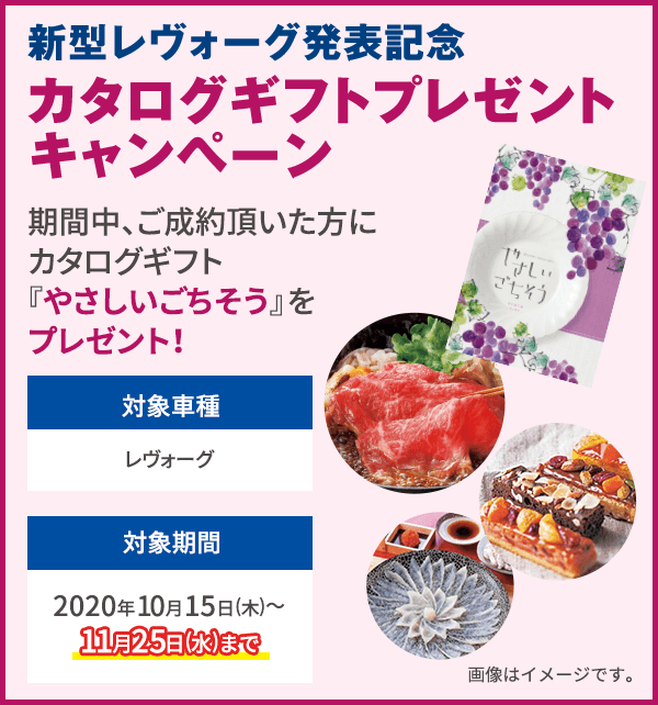 新型レヴォーグ発表記念 カタログギフトプレゼントキャンペーン 期間中、ご成約頂いた方にカタログギフト『やさしいごちそう（10,000円相当）』をプレゼント！対象車種 レヴォーグ 対象期間 2020年10月15日(木)〜11月25日(水)まで 画像はイメージです。