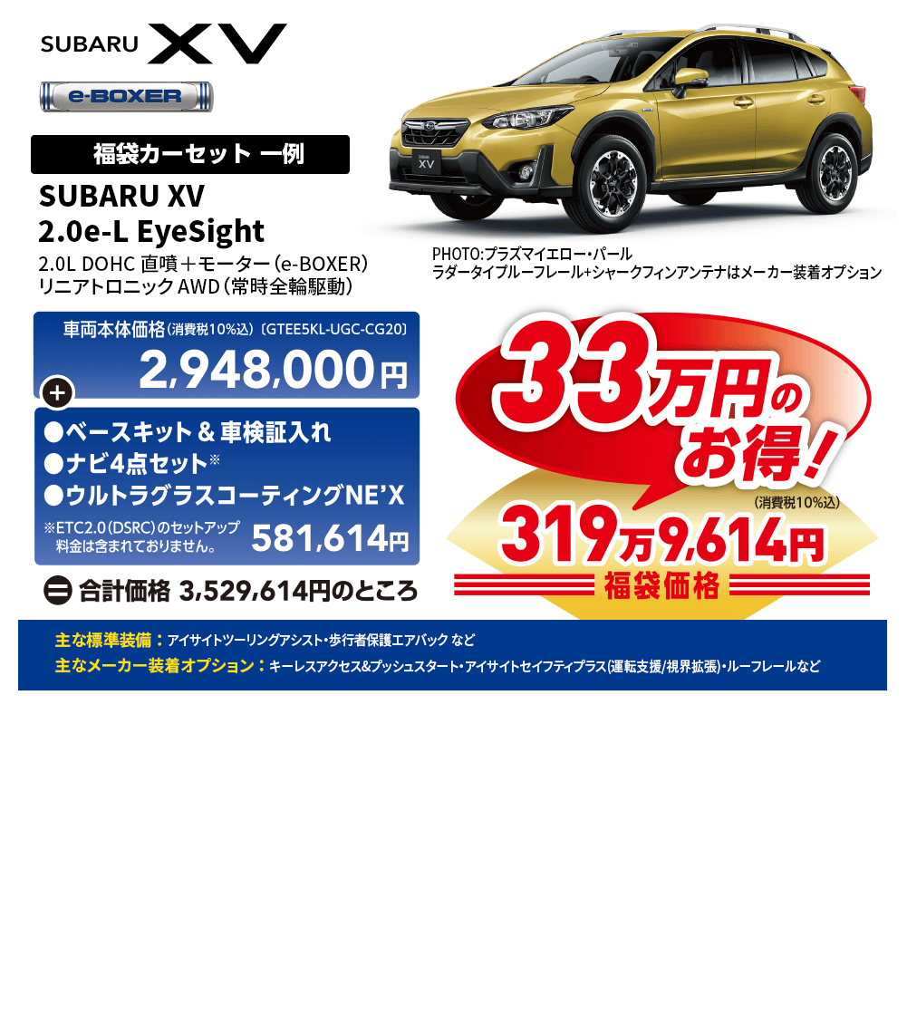 SUBARU XV 2.0e-L EyeSight2.0L DOHC 直噴＋モーター（e-BOXER）リニアトロニック AWD（常時全輪駆動） PHOTO:プラズマイエロー・パールラダータイプルーフレール+シャークフィンアンテナはメーカー装着オプション 一例 車両本体価格(消費税10%込) GTEE5KL-UGC-CG20]2,948,000円+●ベースキット&車検証入れ | ●ナビ4点セット ●ウルトラグラスコーティングNE'X ※ETC2.0 (DSRC)のセットアップ料金は含まれておりません。 581,614円 自合計価格 3,529,614円のところ 33万円のお得!319万9,614円 主な標準装備 ： アイサイトツーリングアシスト・歩行者保護エアバック など 主なメーカー装着オプション ： キーレスアクセス&プッシュスタート・アイサイトセイフティプラス(運転支援/視界拡張)・ルーフレールなど