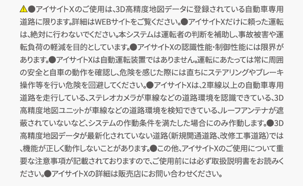 ＊1：アイサイトX搭載車は3D高精度地図データを活用しているため、見通しのよい高速道路であれば渋滞最後尾の停止または低速走行している車両をより遠くから認識することができます。その場合は、約100km/h以下であれば全車速追従機能付クルーズコントロール及びプリクラッシュブレーキの減速により衝突せずに停車することができます。但し、作動速度の範囲内であっても状況によっては衝突が回避できないことやプリクラッシュブレーキが作動しないことがあります。＊2：ステレオカメラと3D高精度地図データの両方の位置情報で制御しています。ステレオカメラの白線位置情報と3D高精度地図データの位置情報が一致しない場合は使用できません。また、先行車がいない場合は使用できません。＊3：進入時の車速とカーブの曲率によっては、適正な車速に減速しきれない場合があります。＊4：料金所の位置は3D高精度地図ユニットで判定しています。ステレオカメラによるゲートの認識は行わないため、ETCカード未挿入時などの場合はETCゲートのバーや先行車などに衝突するおそれがあります。通過する際は安全確認を必ず行ってください。＊5：深夜帯の走行時に周囲に一台も車両が走っていない場合など、エンジン始動後、一度も左右両方の後側方レーダーが移動物を検知していない場合は作動しません。＊6：走行中の車線内で減速、停止します。路肩への退避は行いません。また大変危険ですので、ドライバー異常時対応システムを意図的に作動させないでください。