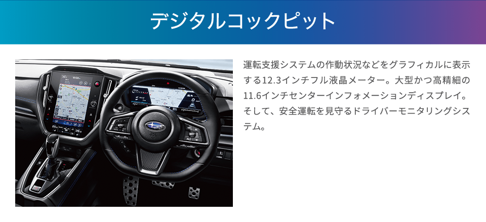 運転する歓びと移動の愉しさを広げる、先進のドライビング空間へ。 運転支援システムの作動状況などをグラフィカルに表示する12.3インチフル液晶メーター。大型かつ高精細の11.6インチセンターインフォメーションディスプレイ。そして、安全運転を見守るドライバーモニタリングシステム。これらで構成されるデジタルコクピットがレヴォーグの先進性を際立たせるとともに、運転に必要な情報を瞬時に分かりやすく伝え、直感的な操作をサポート。まるで人とクルマが一体になったかのような、新世代SUBARUに相応しいドライビング空間を提供します。※12.3インチフル液晶メーターはGT EX、GT-H EXに標準装備。11.6インチセンターインフォメーションディスプレイおよびドライバーモニタリングシステムはGT EX、GT-H EXに標準装備、GT、GT-Hにメーカー装着オプション。