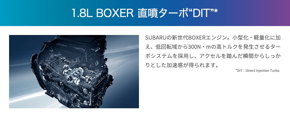 1.8L BOXER 直噴ターボDIT SUBARUの新生代BOXERエンジン。小型化・軽量化に加え、低回転域から300N・mの高トルクを発生させるターボシステムを採用し、アクセルを踏んだ瞬間からしっかりとした加速感が得られます。日常で扱いやすいだけでなく、高速道路などの追い越しもスムーズに行えます。少ない燃料でより多くのエネルギーを生み出すリーン燃焼技術により、優れた環境性能も実現しました。