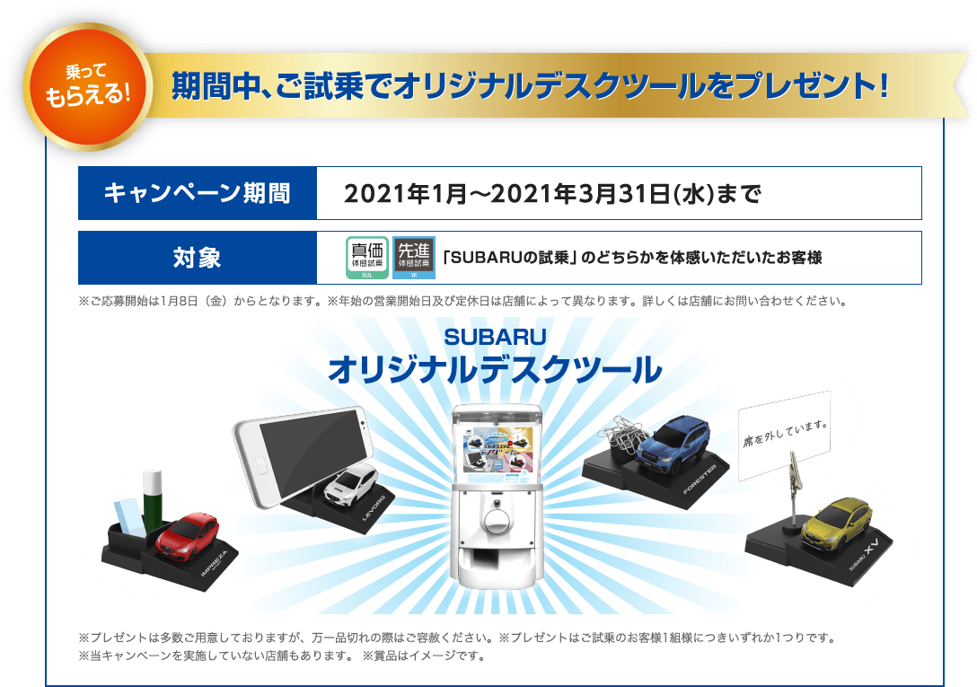 乗ってもらえる！期間中、ご試乗でオリジナルデスクツールをプレゼント！ キャンペーン期間 2021年1月～2021年3月31日(水)まで 対象 「SUBARUの試乗」のどちらかを体感いただいたお客様 ※ご応募開始は1月8日（金）からとなります。※年始の営業開始日及び定休日は店舗によって異なります。詳しくは店舗にお問い合わせください。 SUBARUオリジナルデスクツール ※プレゼントは多数ご用意しておりますが、万一品切れの際はご容赦ください。※プレゼントはご試乗のお客様1組様につきいずれか1つりです。※当キャンペーンを実施していない店舗もあります。 ※賞品はイメージです。