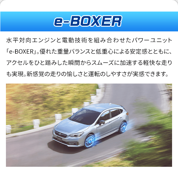 e-BOXER 水平対向エンジンと電動技術を組み合わせたパワーユニット「e-BOXER」。優れた重量バランスと低重心による安定感とともに、アクセルをひと踏みした瞬間からスムーズに加速する軽快な走りも実現。新感覚の走りの愉しさと運転のしやすさが実感できます。