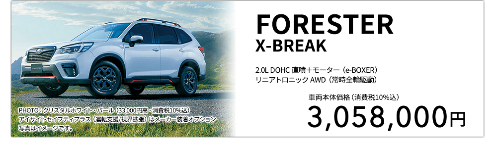 FORESTERX-BREAK 2.0L DOHC 直噴＋モーター（e-BOXER）リニアトロニック AWD（常時全輪駆動） PHOTO：クリスタルホワイト・パール（33,000円高・消費税10%込） アイサイトセイフティプラス（運転支援/視界拡張）はメーカー装着オプション 写真はイメージです。 車両本体価格（消費税10%込） 3,058,000円