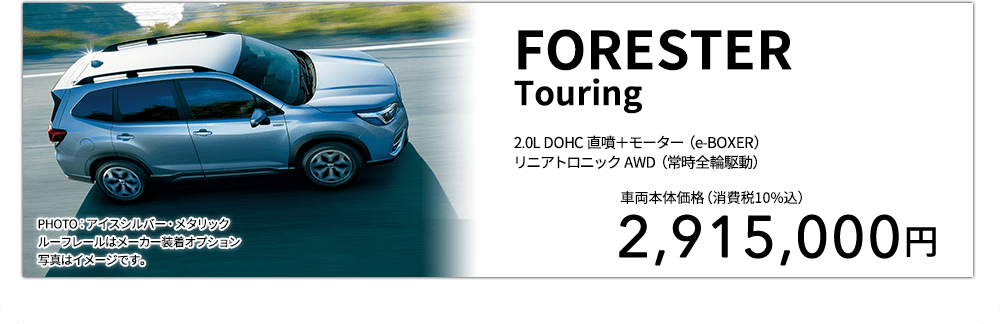 FORESTERTouring 2.0L DOHC 直噴＋モーター（e-BOXER）リニアトロニック AWD（常時全輪駆動） PHOTO：アイスシルバー・メタリックルーフレールはメーカー装着オプション 写真はイメージです。 車両本体価格（消費税10%込） 2,915,000円