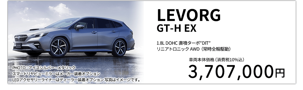 LEVORGGT-H EX 1.8L DOHC 直噴ターボ“DIT”リニアトロニック AWD（常時全輪駆動） PHOTO：アイスシルバー・メタリック スマートリヤビューミラーはメーカー装着オプション LEDアクセサリーライナーはディーラー装着オプション 写真はイメージです。 車両本体価格（消費税10%込） 3,707,000円