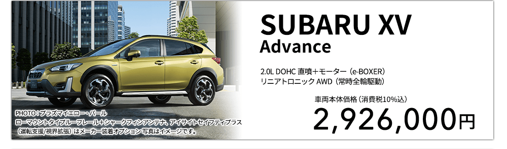 SUBARU XV Advance 2.0L DOHC 直噴＋モーター（e-BOXER）リニアトロニック AWD（常時全輪駆動） PHOTO：プラズマイエロー・パール ローマウントタイプルーフレール＋シャークフィンアンテナ、アイサイトセイフティプラス（運転支援/視界拡張）はメーカー装着オプション 写真はイメージです。 車両本体価格（消費税10%込） 2,926,000円