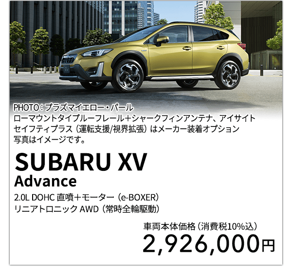 SUBARU XV Advance 2.0L DOHC 直噴＋モーター（e-BOXER）リニアトロニック AWD（常時全輪駆動） PHOTO：プラズマイエロー・パール ローマウントタイプルーフレール＋シャークフィンアンテナ、アイサイトセイフティプラス（運転支援/視界拡張）はメーカー装着オプション 写真はイメージです。 車両本体価格（消費税10%込） 2,926,000円
