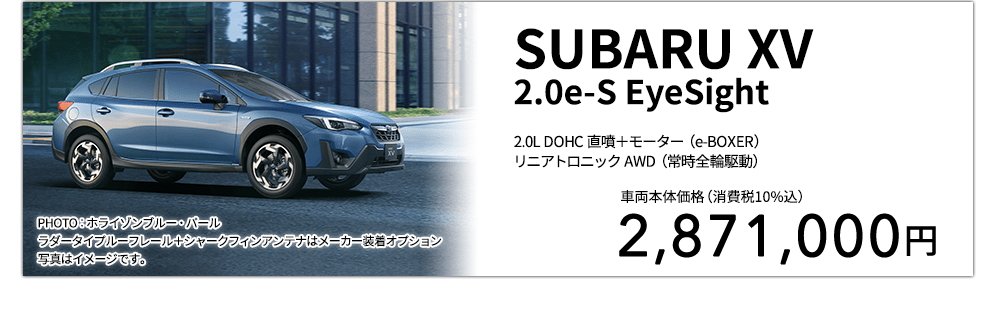 SUBARU XV 2.0e-S EyeSight 2.0L DOHC 直噴＋モーター（e-BOXER）リニアトロニック AWD（常時全輪駆動） PHOTO：ホライゾンブルー・パールラダータイプルーフレール＋シャークフィンアンテナはメーカー装着オプション 写真はイメージです。 車両本体価格（消費税10%込） 2,871,000円