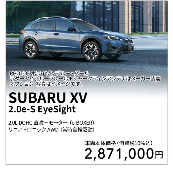 SUBARU XV 2.0e-S EyeSight 2.0L DOHC 直噴＋モーター（e-BOXER）リニアトロニック AWD（常時全輪駆動） PHOTO：ホライゾンブルー・パールラダータイプルーフレール＋シャークフィンアンテナはメーカー装着オプション 写真はイメージです。 車両本体価格（消費税10%込） 2,871,000円