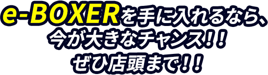 e-BOXERを手に入れるなら、今が大きなチャンス！！ぜひ店頭まで！！