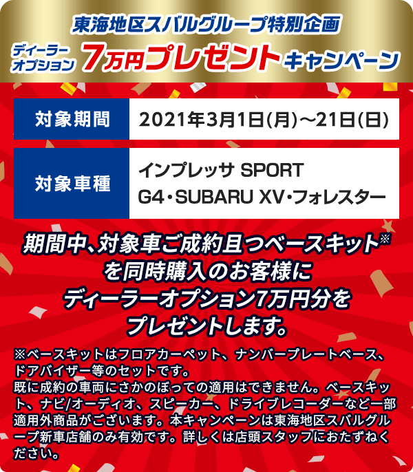 東海地区スバルグループ特別企画 ディーラーオプション  7万円 プレゼントキャンペーン 期間中、対象車ご成約且つベースキット※を同時購入のお客様にディーラーオプション7万円分をプレゼントします。 対象期間 2021年3月1日(月)～21日(日) 対象車種 インプレッサ SPORT/G4・SUBARU XV・フォレスター ※ベースキットはフロアカーペット、ナンバープレートベース、ドアバイザー等のセットです。既に成約の車両にさかのぼっての適用はできません。ベースキット、ナビ/オーディオ、スピーカー、ドライブレコーダーなど一部適用外商品がございます。本キャンペーンは東海地区スバルグループ新車店舗のみ有効です。詳しくは店頭スタッフにおたずねください。