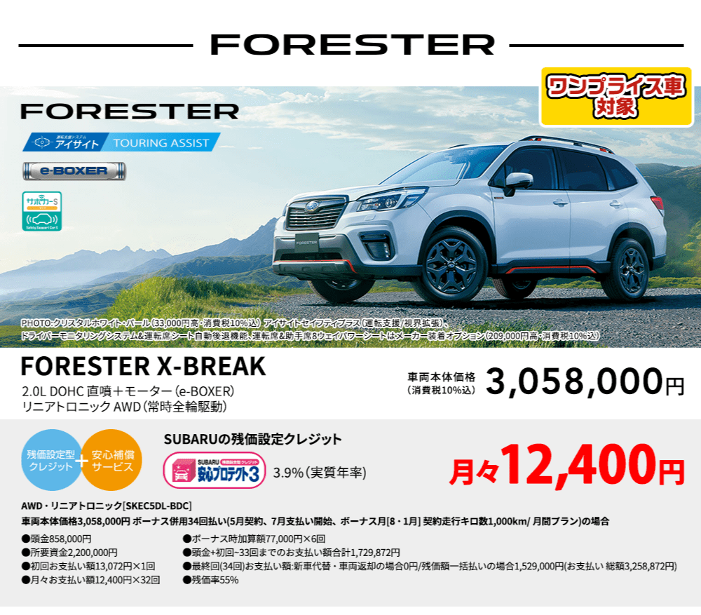 ワンプライス車対象 FORESTER PHOTO:クリスタルホワイト・パール（33,000円高・消費税10%込） アイサイトセイフティプラス（運転支援/視界拡張）、ドライバーモニタリングシステム&運転席シート自動後退機能、運転席&助手席8ウェイパワーシートはメーカー装着オプション（209,000円高・消費税10%込） FORESTER X-BREAK 2.0L DOHC 直噴＋モーター（e-BOXER）リニアトロニック AWD（常時全輪駆動） 車両本体価格（消費税10%込） 3,058,000円 SUBARUの残価設定クレジット 3.9%（実質年率) 月々12,400円〜 AWD・リニアトロニック[SKEC5DL-BDC]車両本体価格3,058,000円 ボーナス併用34回払い(5月契約、7月支払い開始、ボーナス月[8・1月] 契約走行キロ数1,000km/ 月間プラン)の場合 ●頭金858,000円●所要資金2,200,000円●初回お支払い額13,072円×1回●月々お支払い額12,400円×32回 ●ボーナス時加算額77,000円×6回●頭金+初回~33回までのお支払い額合計1,729,872円●最終回(34回)お支払い額:新車代替・車両返却の場合0円/残価額一括払いの場合1,529,000円(お支払い 総額3,258,872円) ●残価率55%