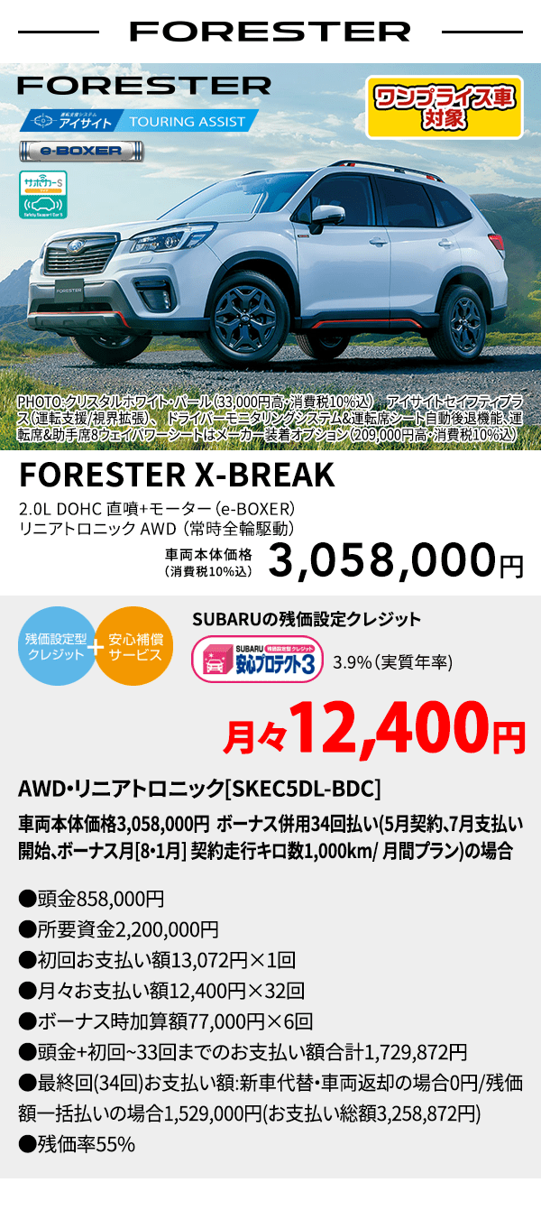 ワンプライス車対象 FORESTER PHOTO:クリスタルホワイト・パール（33,000円高・消費税10%込） アイサイトセイフティプラス（運転支援/視界拡張）、ドライバーモニタリングシステム&運転席シート自動後退機能、運転席&助手席8ウェイパワーシートはメーカー装着オプション（209,000円高・消費税10%込） FORESTER X-BREAK 2.0L DOHC 直噴＋モーター（e-BOXER）リニアトロニック AWD（常時全輪駆動） 車両本体価格（消費税10%込） 3,058,000円 SUBARUの残価設定クレジット 3.9%（実質年率) 月々12,400円〜 AWD・リニアトロニック[SKEC5DL-BDC]車両本体価格3,058,000円 ボーナス併用34回払い(5月契約、7月支払い開始、ボーナス月[8・1月] 契約走行キロ数1,000km/ 月間プラン)の場合 ●頭金858,000円●所要資金2,200,000円●初回お支払い額13,072円×1回●月々お支払い額12,400円×32回 ●ボーナス時加算額77,000円×6回●頭金+初回~33回までのお支払い額合計1,729,872円●最終回(34回)お支払い額:新車代替・車両返却の場合0円/残価額一括払いの場合1,529,000円(お支払い 総額3,258,872円) ●残価率55%