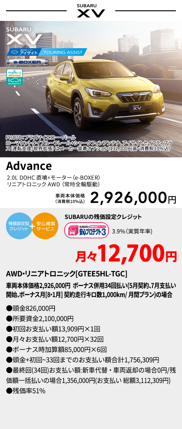 PHOTO：プラズマイエロー・パール　ローマウントタイプルーフレール+シャークフィンアンテナ、アイサイトセイフティプラス(運転支援/視界拡張)はメーカー装着オプション(132,000円高・消費税10%込) SUBARU XV Advance 2.0L DOHC 直噴＋モーター（e-BOXER）リニアトロニック AWD（常時全輪駆動） 車両本体価格（消費税10%込） 2,926,000円 SUBARUの残価設定クレジット 3.9%（実質年率) 月々12,700円 AWD・リニアトロニック[GTEE5HL-TGC]車両本体価格2,926,000円 ボーナス併用34回払い(5月契約、7月支払い開始、ボーナス月[8・1月] 契約走行キロ数1,000km/ 月間プラン)の場合 ●頭金826,000円●所要資金2,100,000円●初回お支払い額13,909円×1回●月々お支払い額12,700円×32回 ●ボーナス時加算額85,000円×6回●頭金+初回~33回までのお支払い額合計1,756,309円●最終回(34回)お支払い額:新車代替・車両返却の場合0円/残価額一括払いの場合1,356,000円(お支払い 総額3,112,309円) ●残価率51%