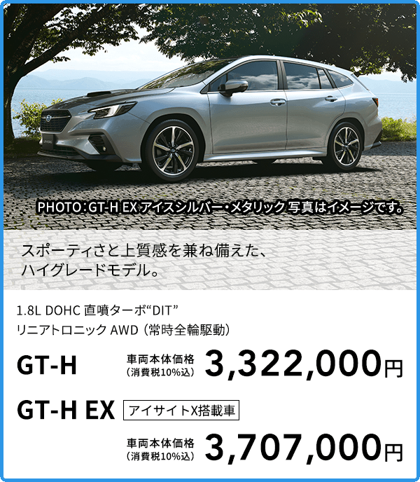 スポーティさと上質感を兼ね備えた、ハイグレードモデル。PHOTO：GT-H EX アイスシルバー・メタリック 写真はイメージです。1.8L DOHC 直噴ターボ“DIT”リニアトロニック AWD （常時全輪駆動）GT-H 車両本体価格（消費税10%込）3,322,000円 GT-H EX アイサイトX搭載車 車両本体価格（消費税10%込）3,707,000円